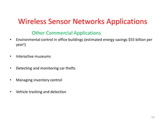 Wireless Sensor Networks Applications
Other Commercial Applications
• Environmental control in office buildings (estimated energy savings $55 billion per
year!)
• Interactive museums
• Detecting and monitoring car thefts
• Managing inventory control
• Vehicle tracking and detection
10
 