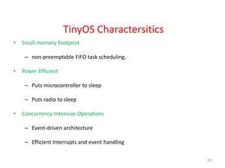 TinyOS Charactersitics
• Small memory footprint
– non-preemptable FIFO task scheduling.
• Power Efficient
– Puts microcontroller to sleep
– Puts radio to sleep
• Concurrency-Intensive Operations
– Event-driven architecture
– Efficient Interrupts and event handling
22
 