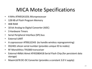 MICA Mote Specifications
• 4 MHz ATMEGA103L Microprocessor
• 128 KB of Flash Program Memory
• 4KB RAM
• 10 bit Analog to Digital Converter (ADC)
• 3 Hardware Timers
• Serial Peripheral Interface (SPI) bus
• External UART
• A coprocessor AT90LS2343 (to handle wireless reprogramming)
• DS2401 silicon serial number (provides unique ID to nodes)
• RF Monolithics TR1000 transceiver
• External 4Mbit Atmel AT45DB041B Serial Flash Chip (for persistent data
storage)
• Maxim1678 DC-DC Converter (provides a constant 3.0 V supply)
24
 