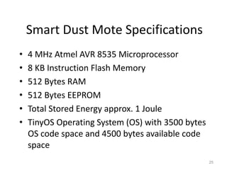 Smart Dust Mote Specifications
• 4 MHz Atmel AVR 8535 Microprocessor
• 8 KB Instruction Flash Memory
• 512 Bytes RAM
• 512 Bytes EEPROM
• Total Stored Energy approx. 1 Joule
• TinyOS Operating System (OS) with 3500 bytes
OS code space and 4500 bytes available code
space
25
 