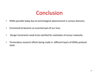 Conclusion
• WSNs possible today due to technological advancement in various domains.
• Envisioned to become an essential part of our lives.
• Design Constraints need to be satisfied for realization of sensor networks.
• Tremendous research efforts being made in different layers of WSNs protocol
stack.
28
 