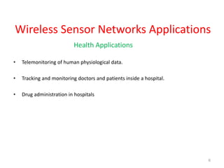 Wireless Sensor Networks Applications
Health Applications
• Telemonitoring of human physiological data.
• Tracking and monitoring doctors and patients inside a hospital.
• Drug administration in hospitals
6
 