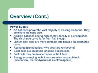 Overview (Cont.)
Power Supply
 AA batteries power the vast majority of existing platforms. They
dominate the node size.
 Alkaline batteries offer a high energy density at a cheap price.
The discharge curve is far from flat, though.
 Lithium coin cells are more compact and boast a flat discharge
curve.
 Rechargeable batteries: Who does the recharging?
 Solar cells are an option for some applications.
 Fuel cells may be an alternative in the future.
 Energy scavenging techniques are a hot research topic
(mechanical, thermodynamical, electromagnetic).
 