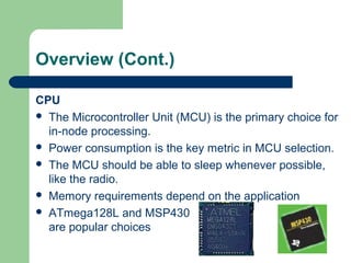Overview (Cont.)
CPU
 The Microcontroller Unit (MCU) is the primary choice for
in-node processing.
 Power consumption is the key metric in MCU selection.
 The MCU should be able to sleep whenever possible,
like the radio.
 Memory requirements depend on the application
 ATmega128L and MSP430
are popular choices
 