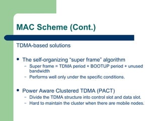 MAC Scheme (Cont.)
TDMA-based solutions
 The self-organizing “super frame” algorithm
– Super frame = TDMA period + BOOTUP period + unused
bandwidth
– Performs well only under the specific conditions.
 Power Aware Clustered TDMA (PACT)
– Divide the TDMA structure into control slot and data slot.
– Hard to maintain the cluster when there are mobile nodes.
 