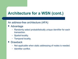 Architecture for a WSN (cont.)
An address-free architecture (AFA)
 Advantage
– Randomly select probabilistically unique identifier for each
transaction.
– Spatial locality.
– Temporal locality.
 Drawback
– Not applicable when static addressing of nodes is needed.
– Identifier conflict.
 