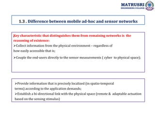 .
1.3 . Difference between mobile ad-hoc and sensor networks
MATRUSRI
ENGINEERING COLLEGE
Key characteristic that distinguishes them from remaining networks is the
reasoning of existence:
Collect information from the physical environment – regardless of
how easily accessible that is;
Couple the end-users directly to the sensor measurements ( cyber to physical space);
Provide information that is precisely localized (in spatio-temporal
terms) according to the application demands;
Establish a bi-directional link with the physical space (remote & adaptable actuation
based on the sensing stimulus)
 