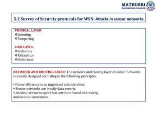 .
5.2 Survey of Security protocols for WSN: Attacks in sensor networks
MATRUSRI
ENGINEERING COLLEGE
PHYSICAL LAYER
Jamming
Tampering
LINK LAYER
Collisions
Exhaustion
Unfairness
NETWORK AND ROUTING LAYER: The network and routing layer of sensor networks
is usually designed according to the following principles.
• Power efficiency is an important consideration.
• Sensor networks are mostly data-centric.
• An ideal sensor network has attribute-based addressing
and location awareness.
 