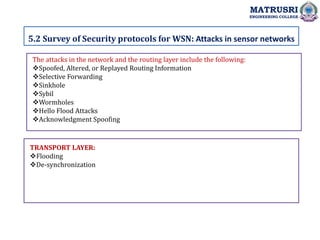 5.2 Survey of Security protocols for WSN: Attacks in sensor networks
MATRUSRI
ENGINEERING COLLEGE
The attacks in the network and the routing layer include the following:
Spoofed, Altered, or Replayed Routing Information
Selective Forwarding
Sinkhole
Sybil
Wormholes
Hello Flood Attacks
Acknowledgment Spoofing
TRANSPORT LAYER:
Flooding
De-synchronization
 
