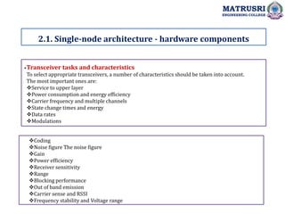 .
2.1. Single-node architecture - hardware components
MATRUSRI
ENGINEERING COLLEGE
Transceiver tasks and characteristics
To select appropriate transceivers, a number of characteristics should be taken into account.
The most important ones are:
Service to upper layer
Power consumption and energy efficiency
Carrier frequency and multiple channels
State change times and energy
Data rates
Modulations
Coding
Noise figure The noise figure
Gain
Power efficiency
Receiver sensitivity
Range
Blocking performance
Out of band emission
Carrier sense and RSSI
Frequency stability and Voltage range
 