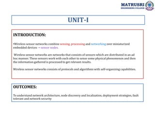 INTRODUCTION:
UNIT-I
OUTCOMES:
To understand network architecture, node discovery and localization, deployment strategies, fault
tolerant and network security
MATRUSRI
ENGINEERING COLLEGE
•Wireless sensor networks combine sensing, processing and networking over miniaturized
embedded devices → sensor nodes.
Wireless sensor networks are networks that consists of sensors which are distributed in an ad
hoc manner. These sensors work with each other to sense some physical phenomenon and then
the information gathered is processed to get relevant results.
Wireless sensor networks consists of protocols and algorithms with self-organizing capabilities.
 