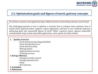 .
2.5. Optimization goals and figures of merit, gateway concepts
MATRUSRI
ENGINEERING COLLEGE
For all these scenarios and application types, different forms of networking solutions can be found.
The challenging question is how to optimize a network, how to compare these solutions, how to
decide which approach better supports a given application, and how to turn relatively imprecise
optimizing goals into measurable figures of merit? While a general answer appears impossible
considering the large variety of possible applications, a few aspects are fairly evident
1. Quality of service
- Event detection/reporting probability
- Event classification error
- Event detection delay
- Missing reports
- Approximation accuracy
- Tracking accuracy
2. Energy efficiency
- Energy/correctly received
- Energy/reported event
- Delay
- N/w Life time
3. Scalability
4. Robustness
 