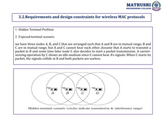 3.2.Requirements and design constraints for wireless MAC protocols
1. Hidden Terminal Problem
2. Exposed terminal scenario
we have three nodes A, B, and C that are arranged such that A and B are in mutual range, B and
C are in mutual range, but A and C cannot hear each other. Assume that A starts to transmit a
packet to B and some time later node C also decides to start a packet transmission. A carrier-
sensing operation by C shows an idle medium since C cannot hear A’s signals. When C starts its
packet, the signals collide at B and both packets are useless.
MATRUSRI
ENGINEERING COLLEGE
 