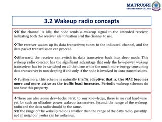3.2 Wakeup radio concepts
MATRUSRI
ENGINEERING COLLEGE
If the channel is idle, the node sends a wakeup signal to the intended receiver,
indicating both the receiver identification and the channel to use.
The receiver wakes up its data transceiver, tunes to the indicated channel, and the
data packet transmission can proceed.
Afterward, the receiver can switch its data transceiver back into sleep mode. This
wakeup radio concept has the significant advantage that only the low-power wakeup
transceiver has to be switched on all the time while the much more energy consuming
data transceiver is non sleeping if and only if the node is involved in data transmissions.
 Furthermore, this scheme is naturally traffic adaptive, that is, the MAC becomes
more and more active as the traffic load increases. Periodic wakeup schemes do
not have this property.
There are also some drawbacks. First, to our knowledge, there is no real hardware
yet for such an ultralow power wakeup transceiver. Second, the range of the wakeup
radio and the data radio should be the same.
If the range of the wakeup radio is smaller than the range of the data radio, possibly
not all neighbor nodes can be woken up.
 