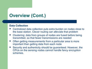 Overview (Cont.)
Data Collection
 Centralized data collection puts extra burden on nodes close to
the base station. Clever routing can alleviate that problem
 Clustering: data from groups of nodes are fused before being
transmitted, so that fewer transmissions are needed
 Often getting measurements from a particular area is more
important than getting data from each node
 Security and authenticity should be guaranteed. However, the
CPUs on the sensing nodes cannot handle fancy encryption
schemes.
 