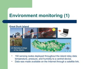 Environment monitoring (1)
Great Duck Island
• 150 sensing nodes deployed throughout the island relay data
temperature, pressure, and humidity to a central device.
• Data was made available on the Internet through a satellite link.
 