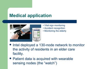 Medical application
 Intel deployed a 130-node network to monitor
the activity of residents in an elder care
facility.
 Patient data is acquired with wearable
sensing nodes (the “watch”)
• Vital sign monitoring
• Accident recognition
• Monitoring the elderly
 