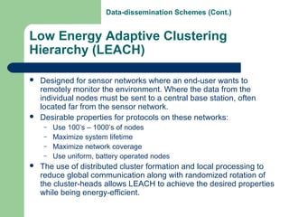 Low Energy Adaptive Clustering
Hierarchy (LEACH)
 Designed for sensor networks where an end-user wants to
remotely monitor the environment. Where the data from the
individual nodes must be sent to a central base station, often
located far from the sensor network.
 Desirable properties for protocols on these networks:
– Use 100’s – 1000’s of nodes
– Maximize system lifetime
– Maximize network coverage
– Use uniform, battery operated nodes
 The use of distributed cluster formation and local processing to
reduce global communication along with randomized rotation of
the cluster-heads allows LEACH to achieve the desired properties
while being energy-efficient.
Data-dissemination Schemes (Cont.)
 