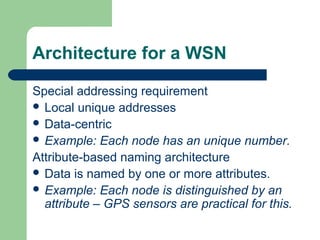 Architecture for a WSN
Special addressing requirement
 Local unique addresses
 Data-centric
 Example: Each node has an unique number.
Attribute-based naming architecture
 Data is named by one or more attributes.
 Example: Each node is distinguished by an
attribute – GPS sensors are practical for this.
 
