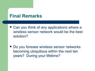 Final Remarks
 Can you think of any applications where a
wireless sensor network would be the best
solution?
 Do you foresee wireless sensor networks
becoming ubiquitous within the next ten
years? During your lifetime?
 