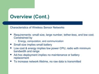 Overview (Cont.)
Characteristics of Wireless Sensor Networks
 Requirements: small size, large number, tether-less, and low cost.
Constrained by
– Energy, computation, and communication
 Small size implies small battery
 Low cost & energy implies low power CPU, radio with minimum
bandwidth and range
 Ad-hoc deployment implies no maintenance or battery
replacement
 To increase network lifetime, no raw data is transmitted
 