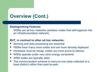Overview (Cont.)
Distinguishing Features
WSNs are ad hoc networks (wireless nodes that self-organize into
an infrastructureless network).
BUT, in contrast to other ad hoc networks:
 Sensing and data processing are essential
 WSNs have many more nodes and are more densely deployed
 Hardware must be cheap; nodes are more prone to failures
 WSNs operate under very strict energy constraints
 WSN nodes are typically static
 The communication scheme is many-to-one (data collected at a
base station) rather than peer-to-peer
 