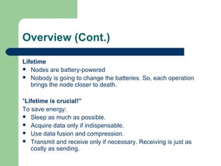 Overview (Cont.)
Lifetime
 Nodes are battery-powered
 Nobody is going to change the batteries. So, each operation
brings the node closer to death.
"Lifetime is crucial!”
To save energy:
 Sleep as much as possible.
 Acquire data only if indispensable.
 Use data fusion and compression.
 Transmit and receive only if necessary. Receiving is just as
costly as sending.
 