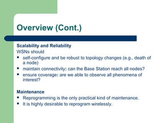 Overview (Cont.)
Scalability and Reliability
WSNs should
 self-configure and be robust to topology changes (e.g., death of
a node)
 maintain connectivity: can the Base Station reach all nodes?
 ensure coverage: are we able to observe all phenomena of
interest?
Maintenance
 Reprogramming is the only practical kind of maintenance.
 It is highly desirable to reprogram wirelessly.
 