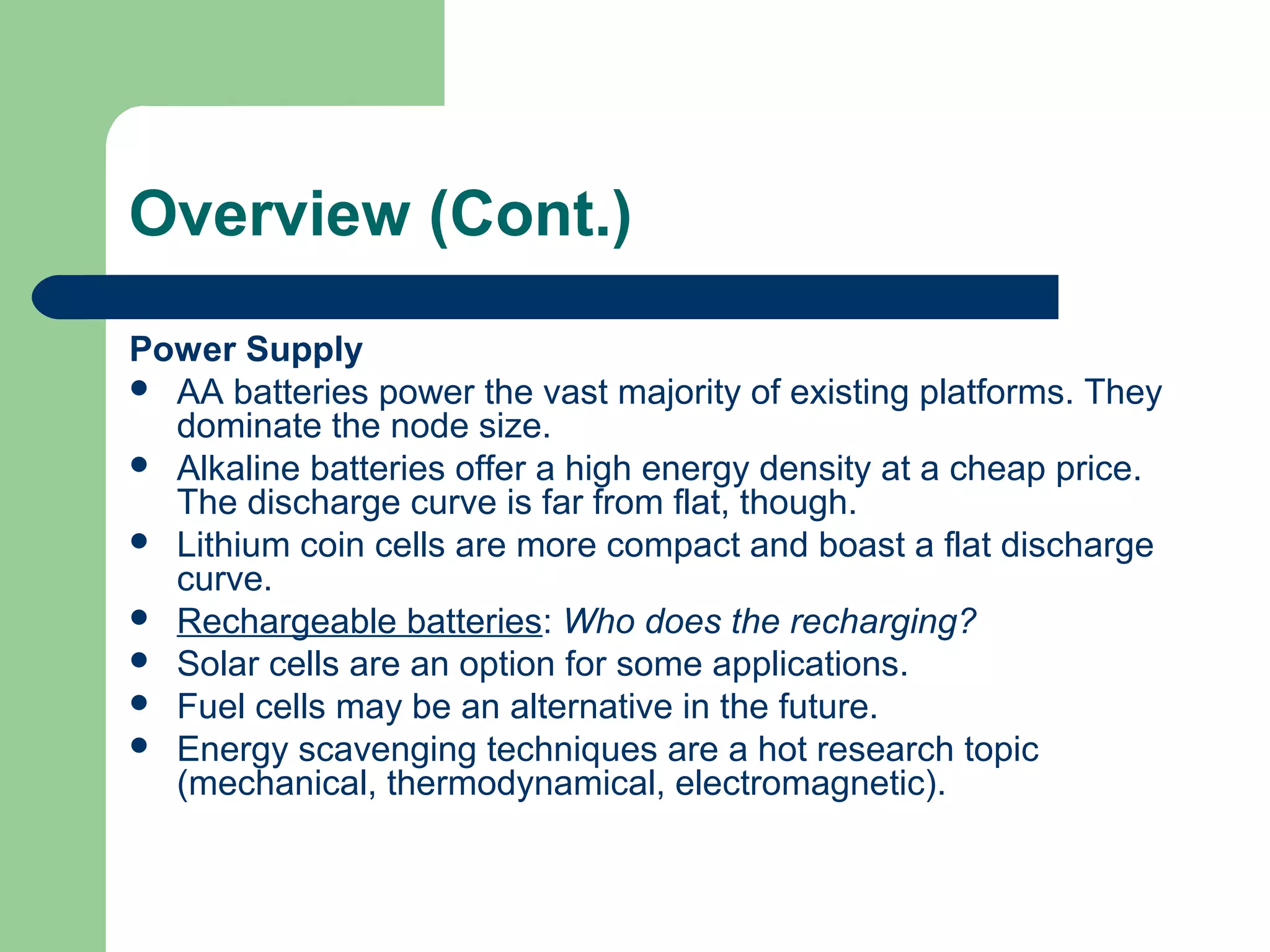 Overview (Cont.)
Power Supply
 AA batteries power the vast majority of existing platforms. They
dominate the node size.
 Alkaline batteries offer a high energy density at a cheap price.
The discharge curve is far from flat, though.
 Lithium coin cells are more compact and boast a flat discharge
curve.
 Rechargeable batteries: Who does the recharging?
 Solar cells are an option for some applications.
 Fuel cells may be an alternative in the future.
 Energy scavenging techniques are a hot research topic
(mechanical, thermodynamical, electromagnetic).
 