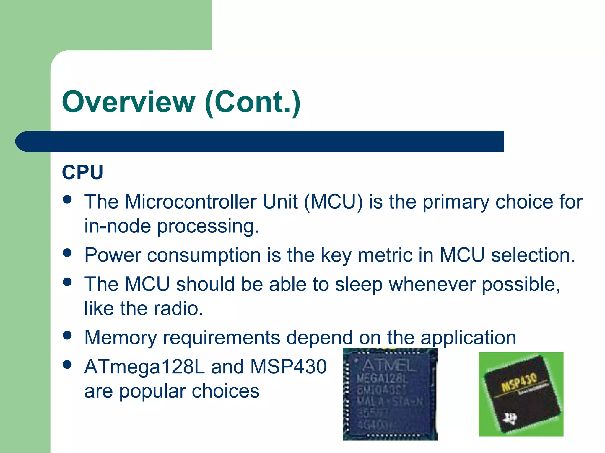 Overview (Cont.)
CPU
 The Microcontroller Unit (MCU) is the primary choice for
in-node processing.
 Power consumption is the key metric in MCU selection.
 The MCU should be able to sleep whenever possible,
like the radio.
 Memory requirements depend on the application
 ATmega128L and MSP430
are popular choices
 
