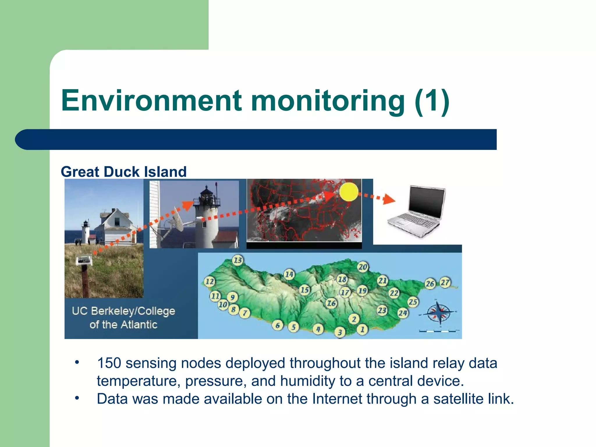 Environment monitoring (1)
Great Duck Island
• 150 sensing nodes deployed throughout the island relay data
temperature, pressure, and humidity to a central device.
• Data was made available on the Internet through a satellite link.
 
