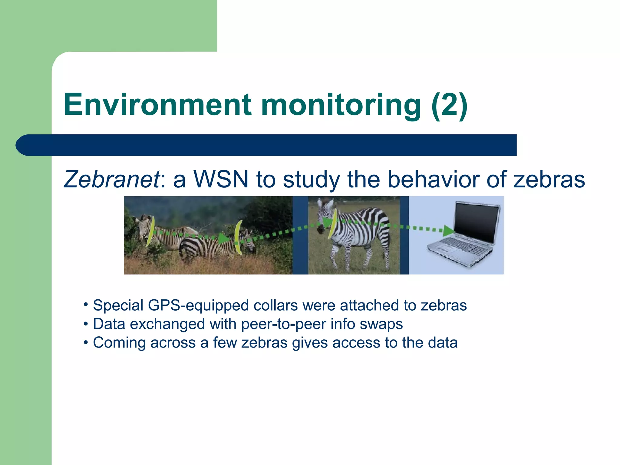 Environment monitoring (2)
Zebranet: a WSN to study the behavior of zebras
• Special GPS-equipped collars were attached to zebras
• Data exchanged with peer-to-peer info swaps
• Coming across a few zebras gives access to the data
 