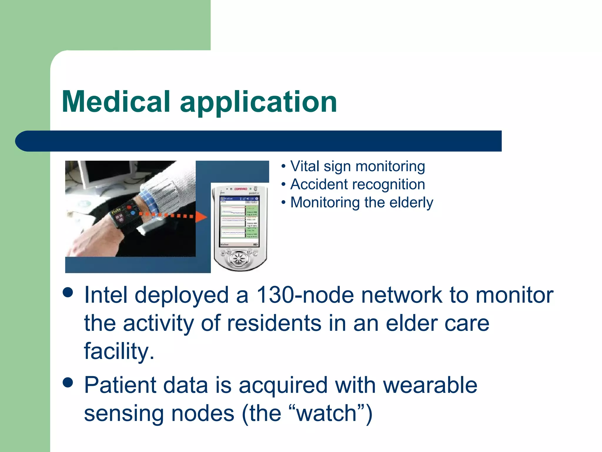 Medical application
 Intel deployed a 130-node network to monitor
the activity of residents in an elder care
facility.
 Patient data is acquired with wearable
sensing nodes (the “watch”)
• Vital sign monitoring
• Accident recognition
• Monitoring the elderly
 