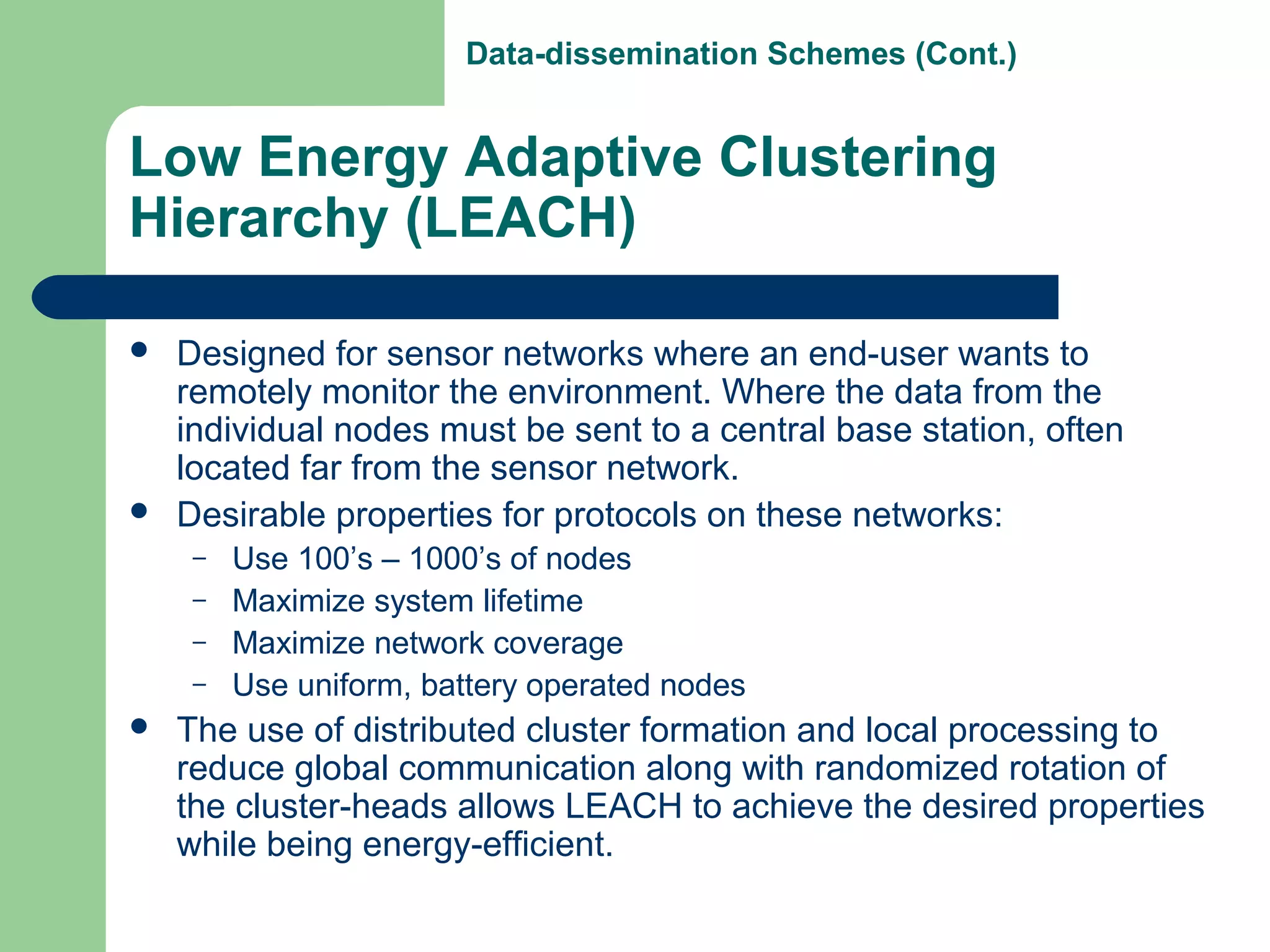 Low Energy Adaptive Clustering
Hierarchy (LEACH)
 Designed for sensor networks where an end-user wants to
remotely monitor the environment. Where the data from the
individual nodes must be sent to a central base station, often
located far from the sensor network.
 Desirable properties for protocols on these networks:
– Use 100’s – 1000’s of nodes
– Maximize system lifetime
– Maximize network coverage
– Use uniform, battery operated nodes
 The use of distributed cluster formation and local processing to
reduce global communication along with randomized rotation of
the cluster-heads allows LEACH to achieve the desired properties
while being energy-efficient.
Data-dissemination Schemes (Cont.)
 