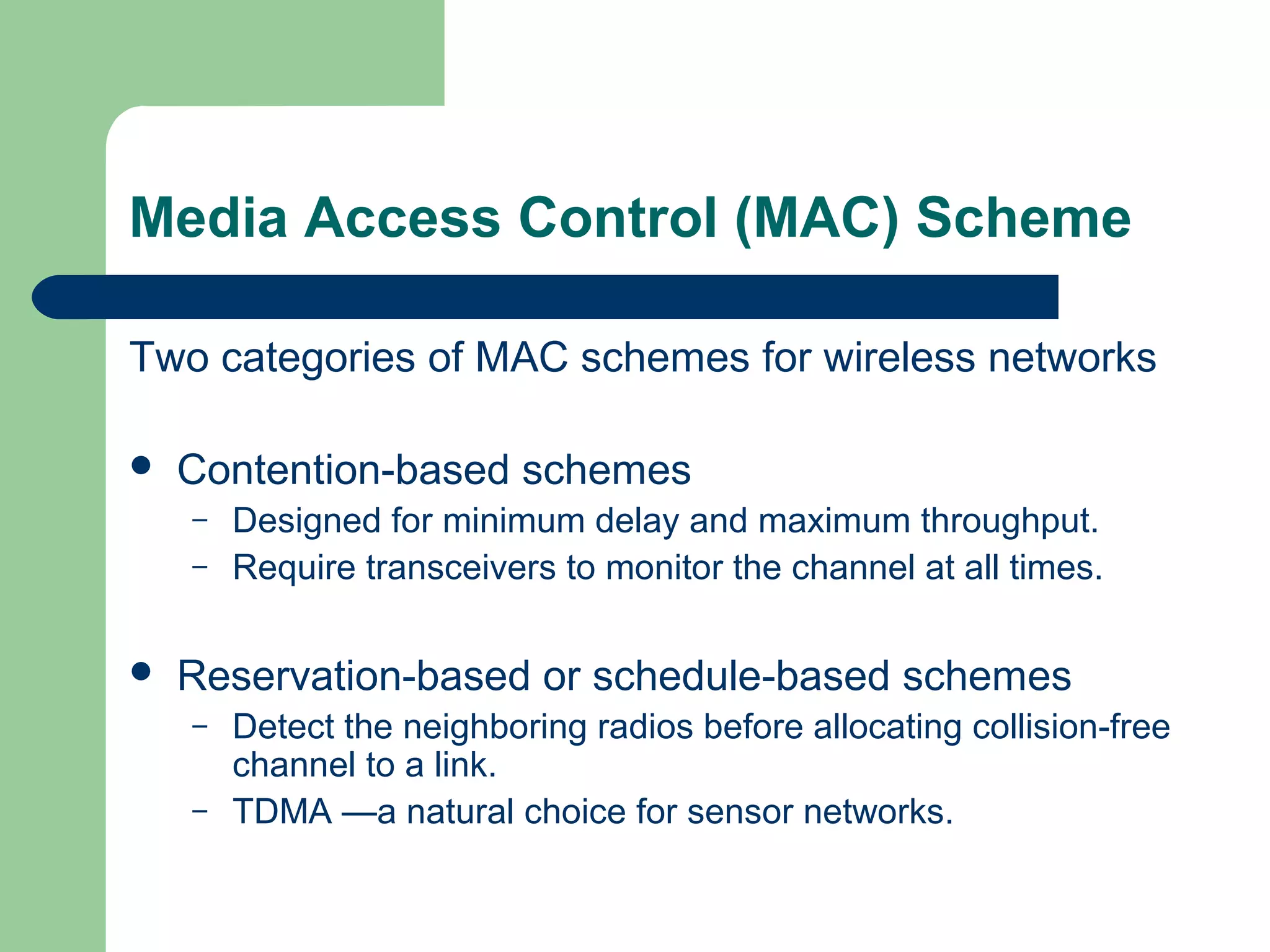 Media Access Control (MAC) Scheme
Two categories of MAC schemes for wireless networks
 Contention-based schemes
– Designed for minimum delay and maximum throughput.
– Require transceivers to monitor the channel at all times.
 Reservation-based or schedule-based schemes
– Detect the neighboring radios before allocating collision-free
channel to a link.
– TDMA —a natural choice for sensor networks.
 