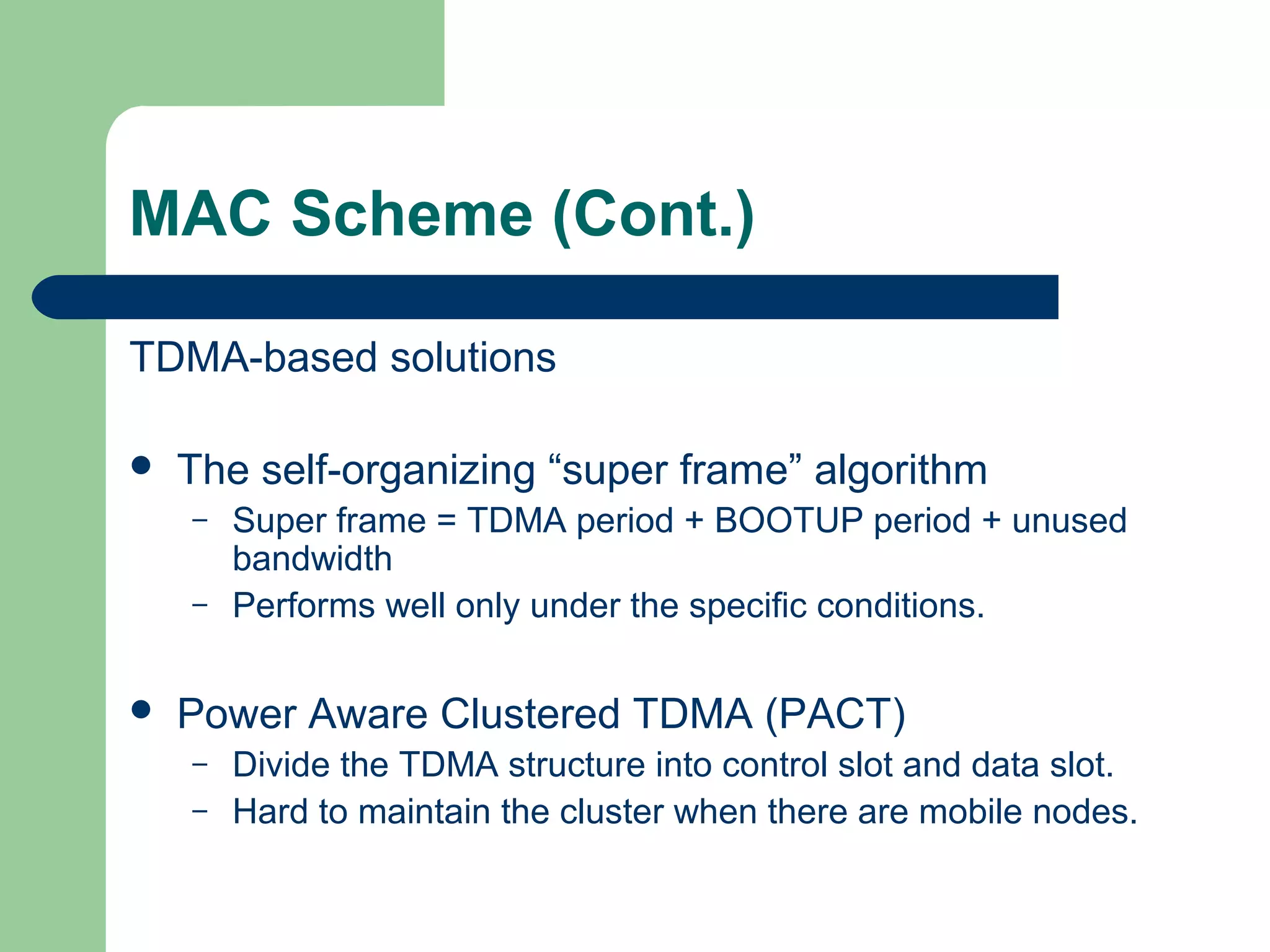 MAC Scheme (Cont.)
TDMA-based solutions
 The self-organizing “super frame” algorithm
– Super frame = TDMA period + BOOTUP period + unused
bandwidth
– Performs well only under the specific conditions.
 Power Aware Clustered TDMA (PACT)
– Divide the TDMA structure into control slot and data slot.
– Hard to maintain the cluster when there are mobile nodes.
 