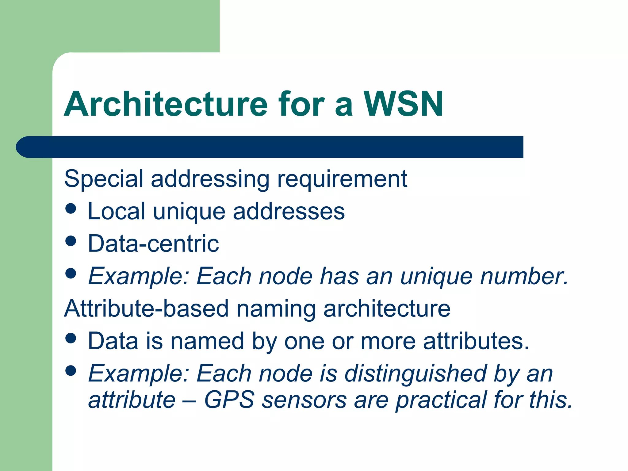 Architecture for a WSN
Special addressing requirement
 Local unique addresses
 Data-centric
 Example: Each node has an unique number.
Attribute-based naming architecture
 Data is named by one or more attributes.
 Example: Each node is distinguished by an
attribute – GPS sensors are practical for this.
 