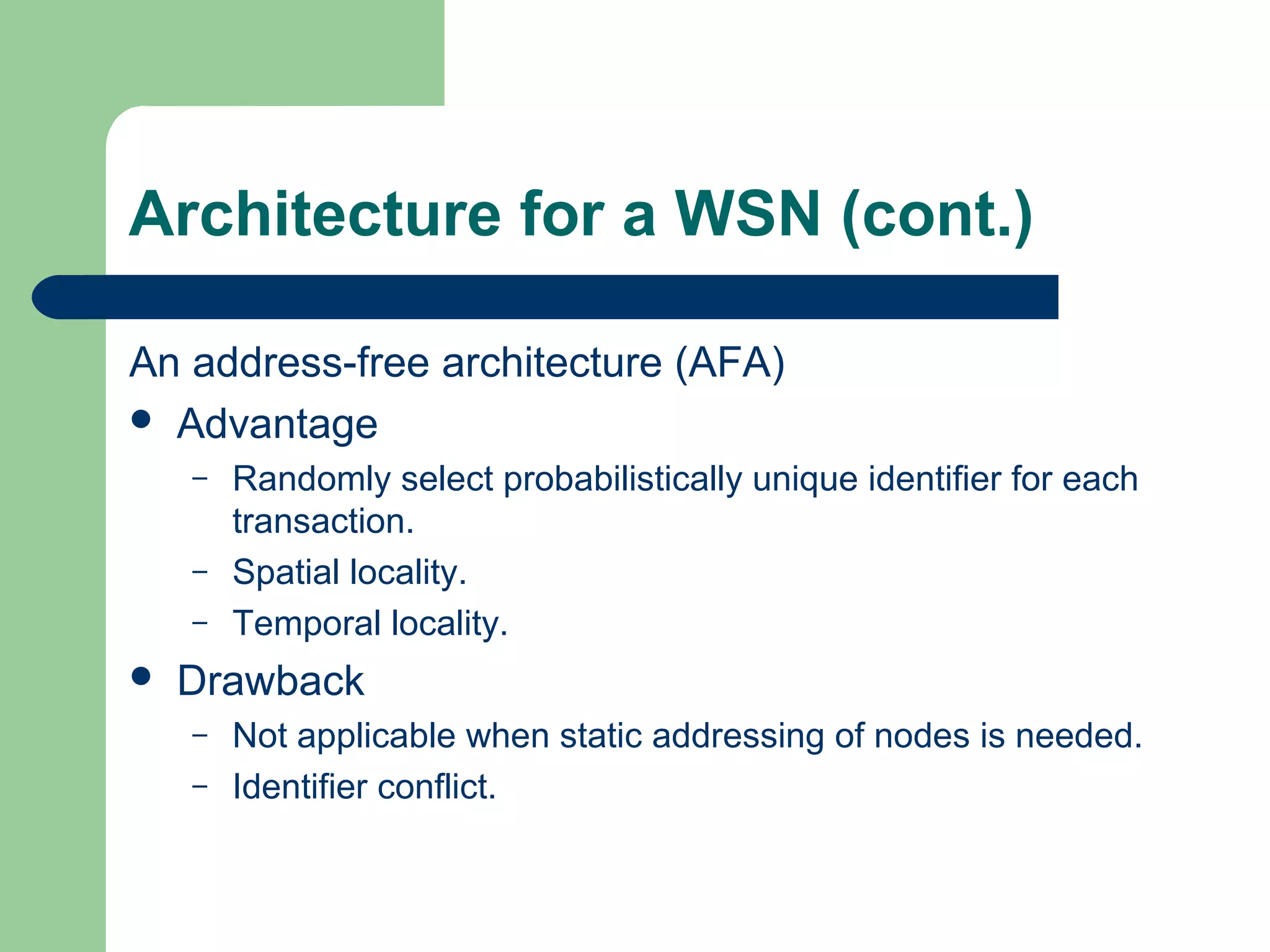 Architecture for a WSN (cont.)
An address-free architecture (AFA)
 Advantage
– Randomly select probabilistically unique identifier for each
transaction.
– Spatial locality.
– Temporal locality.
 Drawback
– Not applicable when static addressing of nodes is needed.
– Identifier conflict.
 