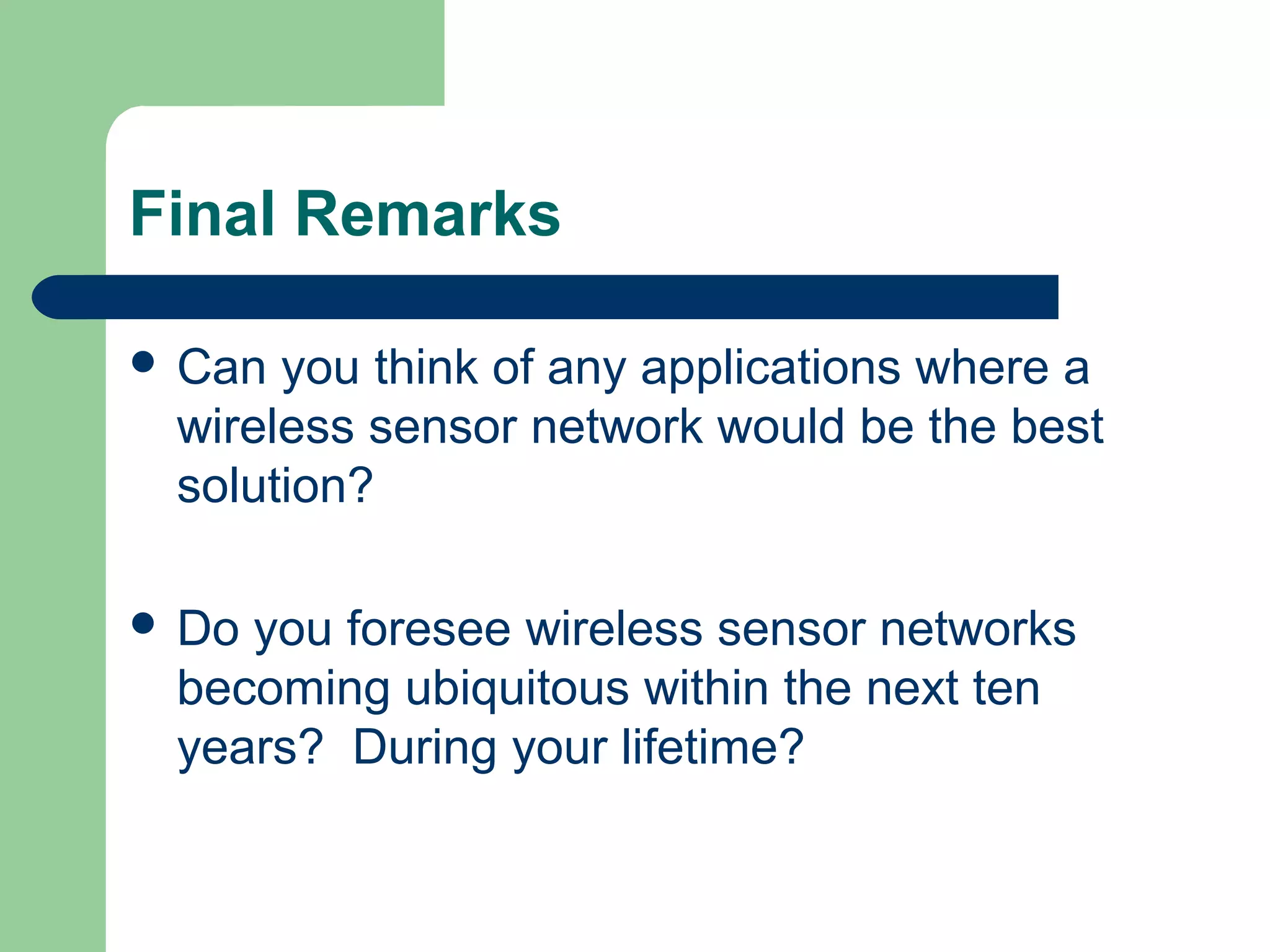 Final Remarks
 Can you think of any applications where a
wireless sensor network would be the best
solution?
 Do you foresee wireless sensor networks
becoming ubiquitous within the next ten
years? During your lifetime?
 