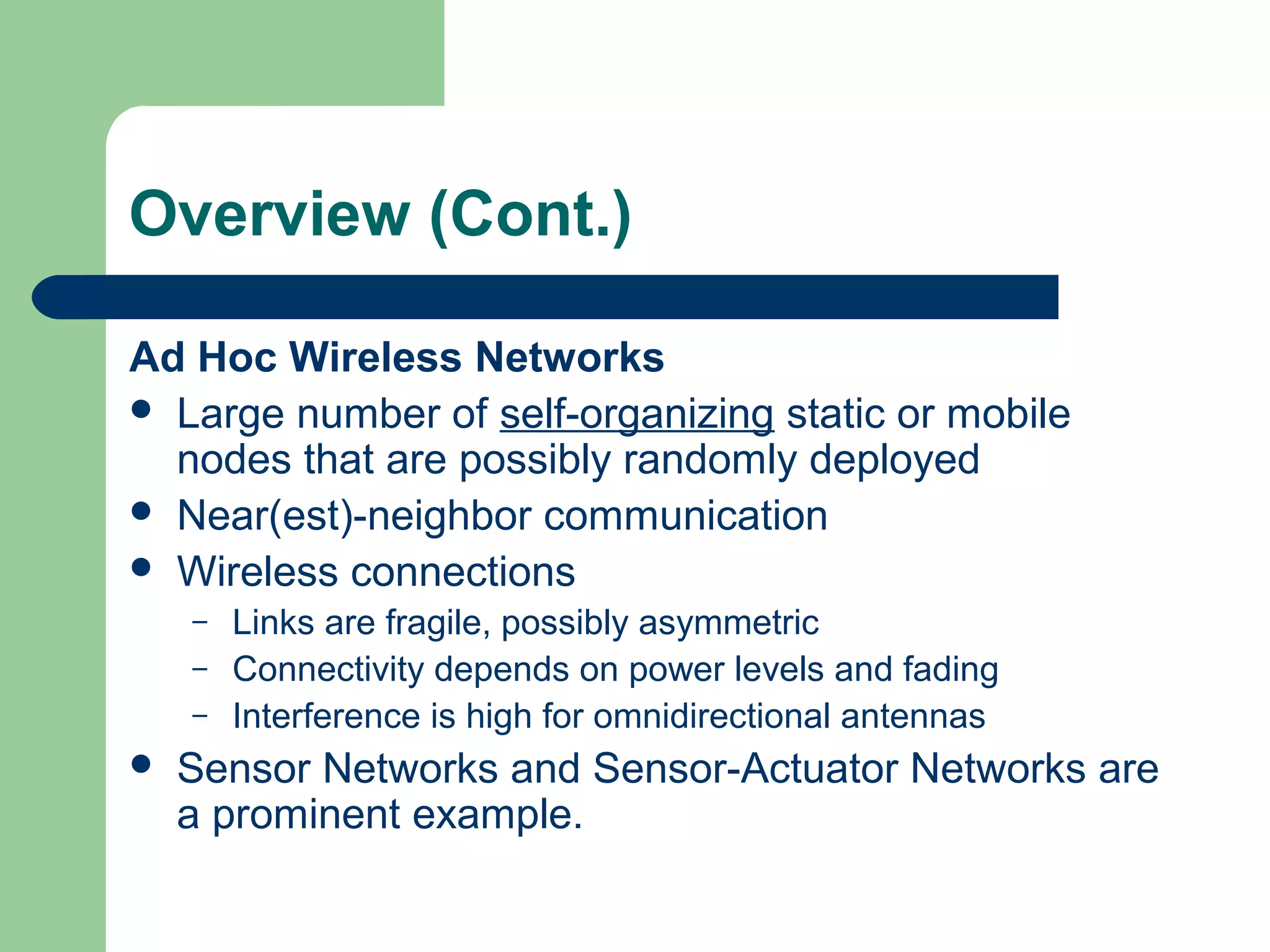 Overview (Cont.)
Ad Hoc Wireless Networks
 Large number of self-organizing static or mobile
nodes that are possibly randomly deployed
 Near(est)-neighbor communication
 Wireless connections
– Links are fragile, possibly asymmetric
– Connectivity depends on power levels and fading
– Interference is high for omnidirectional antennas
 Sensor Networks and Sensor-Actuator Networks are
a prominent example.
 