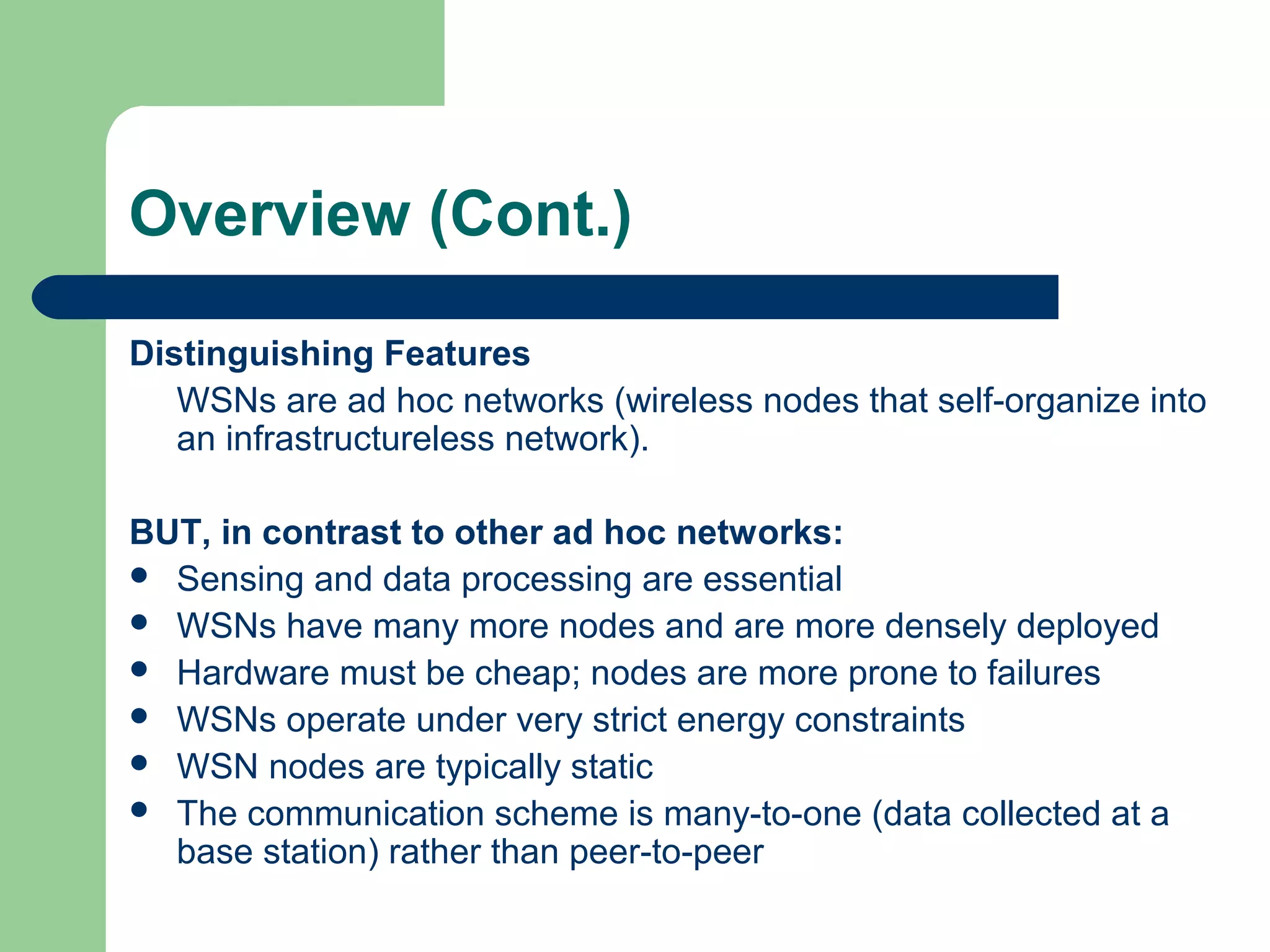 Overview (Cont.)
Distinguishing Features
WSNs are ad hoc networks (wireless nodes that self-organize into
an infrastructureless network).
BUT, in contrast to other ad hoc networks:
 Sensing and data processing are essential
 WSNs have many more nodes and are more densely deployed
 Hardware must be cheap; nodes are more prone to failures
 WSNs operate under very strict energy constraints
 WSN nodes are typically static
 The communication scheme is many-to-one (data collected at a
base station) rather than peer-to-peer
 