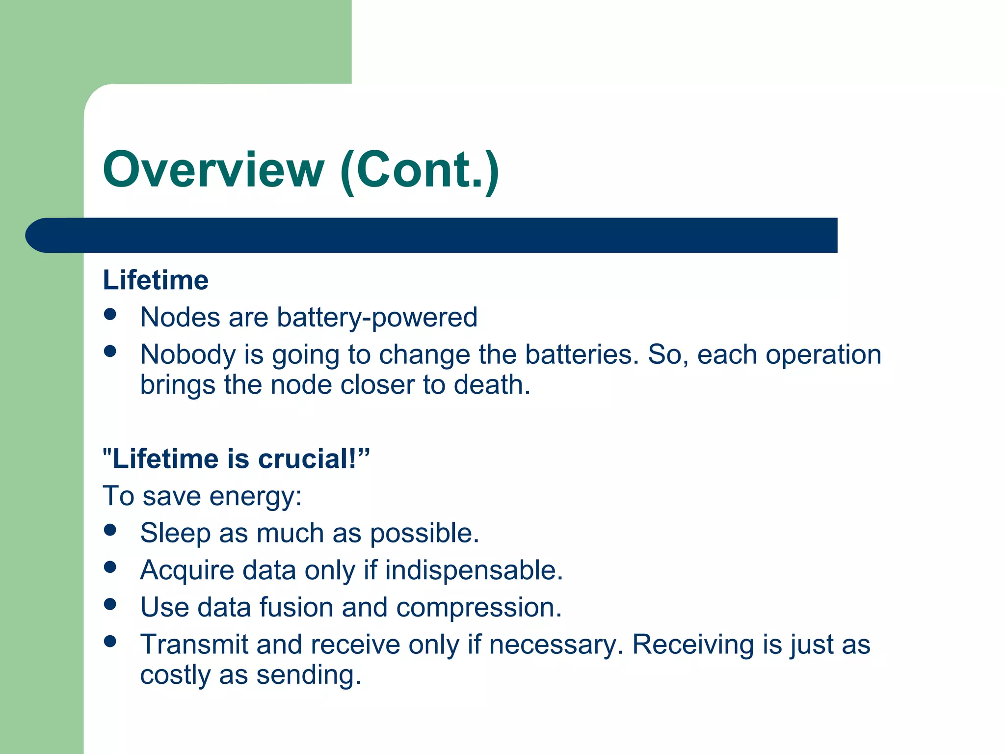 Overview (Cont.)
Lifetime
 Nodes are battery-powered
 Nobody is going to change the batteries. So, each operation
brings the node closer to death.
"Lifetime is crucial!”
To save energy:
 Sleep as much as possible.
 Acquire data only if indispensable.
 Use data fusion and compression.
 Transmit and receive only if necessary. Receiving is just as
costly as sending.
 