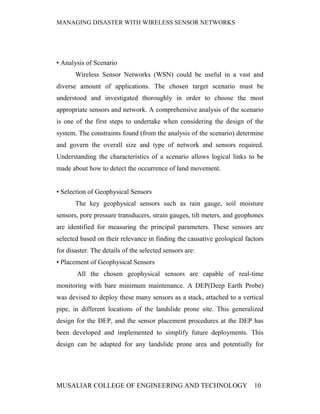 MANAGING DISASTER WITH WIRELESS SENSOR NETWORKS




• Analysis of Scenario
       Wireless Sensor Networks (WSN) could be useful in a vast and
diverse amount of applications. The chosen target scenario must be
understood and investigated thoroughly in order to choose the most
appropriate sensors and network. A comprehensive analysis of the scenario
is one of the first steps to undertake when considering the design of the
system. The constraints found (from the analysis of the scenario) determine
and govern the overall size and type of network and sensors required.
Understanding the characteristics of a scenario allows logical links to be
made about how to detect the occurrence of land movement.


• Selection of Geophysical Sensors
       The key geophysical sensors such as rain gauge, soil moisture
sensors, pore pressure transducers, strain gauges, tilt meters, and geophones
are identified for measuring the principal parameters. These sensors are
selected based on their relevance in finding the causative geological factors
for disaster. The details of the selected sensors are:
• Placement of Geophysical Sensors
        All the chosen geophysical sensors are capable of real-time
monitoring with bare minimum maintenance. A DEP(Deep Earth Probe)
was devised to deploy these many sensors as a stack, attached to a vertical
pipe, in different locations of the landslide prone site. This generalized
design for the DEP, and the sensor placement procedures at the DEP has
been developed and implemented to simplify future deployments. This
design can be adapted for any landslide prone area and potentially for




MUSALIAR COLLEGE OF ENGINEERING AND TECHNOLOGY                           10
 