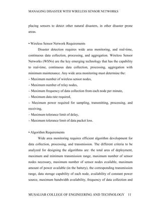MANAGING DISASTER WITH WIRELESS SENSOR NETWORKS



placing sensors to detect other natural disasters, in other disaster prone
areas.


• Wireless Sensor Network Requirements
         Disaster detection requires wide area monitoring, and real-time,
continuous data collection, processing, and aggregation. Wireless Sensor
Networks (WSNs) are the key emerging technology that has the capability
to real-time, continuous data collection, processing, aggregation with
minimum maintenance. Any wide area monitoring must determine the:
– Maximum number of wireless sensor nodes,
– Maximum number of relay nodes,
– Maximum frequency of data collection from each node per minute,
– Maximum data rate required,
– Maximum power required for sampling, transmitting, processing, and
receiving,
– Maximum tolerance limit of delay,
– Maximum tolerance limit of data packet loss.


• Algorithm Requirements
         Wide area monitoring requires efficient algorithm development for
data collection, processing, and transmission. The different criteria to be
analyzed for designing the algorithms are: the total area of deployment,
maximum and minimum transmission range, maximum number of sensor
nodes necessary, maximum number of sensor nodes available, maximum
amount of power available (in the battery), the corresponding transmission
range, data storage capability of each node, availability of constant power
source, maximum bandwidth availability, frequency of data collection and



MUSALIAR COLLEGE OF ENGINEERING AND TECHNOLOGY                         11
 