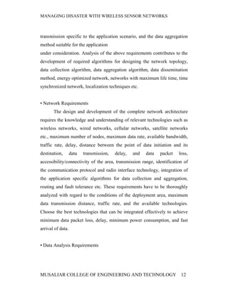 MANAGING DISASTER WITH WIRELESS SENSOR NETWORKS



transmission specific to the application scenario, and the data aggregation
method suitable for the application
under consideration. Analysis of the above requirements contributes to the
development of required algorithms for designing the network topology,
data collection algorithm, data aggregation algorithm, data dissemination
method, energy optimized network, networks with maximum life time, time
synchronized network, localization techniques etc.


• Network Requirements
       The design and development of the complete network architecture
requires the knowledge and understanding of relevant technologies such as
wireless networks, wired networks, cellular networks, satellite networks
etc., maximum number of nodes, maximum data rate, available bandwidth,
traffic rate, delay, distance between the point of data initiation and its
destination,       data   transmission,   delay,   and   data   packet   loss,
accessibility/connectivity of the area, transmission range, identification of
the communication protocol and radio interface technology, integration of
the application specific algorithms for data collection and aggregation,
routing and fault tolerance etc. These requirements have to be thoroughly
analyzed with regard to the conditions of the deployment area, maximum
data transmission distance, traffic rate, and the available technologies.
Choose the best technologies that can be integrated effectively to achieve
minimum data packet loss, delay, minimum power consumption, and fast
arrival of data.


• Data Analysis Requirements




MUSALIAR COLLEGE OF ENGINEERING AND TECHNOLOGY                            12
 