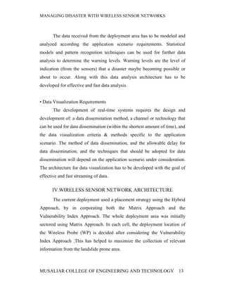MANAGING DISASTER WITH WIRELESS SENSOR NETWORKS



       The data received from the deployment area has to be modeled and
analyzed according the application scenario requirements. Statistical
models and pattern recognition techniques can be used for further data
analysis to determine the warning levels. Warning levels are the level of
indication (from the sensors) that a disaster maybe becoming possible or
about to occur. Along with this data analysis architecture has to be
developed for effective and fast data analysis.


• Data Visualization Requirements
       The development of real-time systems requires the design and
development of: a data dissemination method, a channel or technology that
can be used for data dissemination (within the shortest amount of time), and
the data visualization criteria & methods specific to the application
scenario. The method of data dissemination, and the allowable delay for
data dissemination, and the techniques that should be adopted for data
dissemination will depend on the application scenario under consideration.
The architecture for data visualization has to be developed with the goal of
effective and fast streaming of data.

      IV.WIRELESS SENSOR NETWORK ARCHITECTURE
       The current deployment used a placement strategy using the Hybrid
Approach, by in corporating both the Matrix Approach and the
Vulnerability Index Approach. The whole deployment area was initially
sectored using Matrix Approach. In each cell, the deployment location of
the Wireless Probe (WP) is decided after considering the Vulnerability
Index Approach .This has helped to maximize the collection of relevant
information from the landslide prone area.



MUSALIAR COLLEGE OF ENGINEERING AND TECHNOLOGY                          13
 