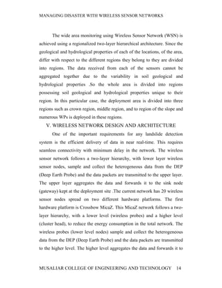 MANAGING DISASTER WITH WIRELESS SENSOR NETWORKS



       The wide area monitoring using Wireless Sensor Network (WSN) is
achieved using a regionalized two-layer hierarchical architecture. Since the
geological and hydrological properties of each of the locations, of the area,
differ with respect to the different regions they belong to they are divided
into regions. The data received from each of the sensors cannot be
aggregated together due to the variability in soil geological and
hydrological properties .So the whole area is divided into regions
possessing soil geological and hydrological properties unique to their
region. In this particular case, the deployment area is divided into three
regions such as crown region, middle region, and to region of the slope and
numerous WPs is deployed in these regions.
   V. WIRELESS NETWORK DESIGN AND ARCHITECTURE
       One of the important requirements for any landslide detection
system is the efficient delivery of data in near real-time. This requires
seamless connectivity with minimum delay in the network. The wireless
sensor network follows a two-layer hierarchy, with lower layer wireless
sensor nodes, sample and collect the heterogeneous data from the DEP
(Deep Earth Probe) and the data packets are transmitted to the upper layer.
The upper layer aggregates the data and forwards it to the sink node
(gateway) kept at the deployment site .The current network has 20 wireless
sensor nodes spread on two different hardware platforms. The first
hardware platform is Crossbow MicaZ. This MicaZ network follows a two-
layer hierarchy, with a lower level (wireless probes) and a higher level
(cluster head), to reduce the energy consumption in the total network. The
wireless probes (lower level nodes) sample and collect the heterogeneous
data from the DEP (Deep Earth Probe) and the data packets are transmitted
to the higher level. The higher level aggregates the data and forwards it to



MUSALIAR COLLEGE OF ENGINEERING AND TECHNOLOGY                           14
 