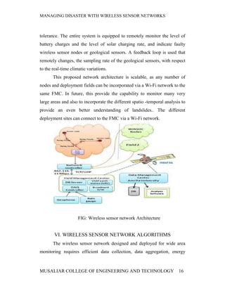 MANAGING DISASTER WITH WIRELESS SENSOR NETWORKS



tolerance. The entire system is equipped to remotely monitor the level of
battery charges and the level of solar charging rate, and indicate faulty
wireless sensor nodes or geological sensors. A feedback loop is used that
remotely changes, the sampling rate of the geological sensors, with respect
to the real-time climatic variations.
       This proposed network architecture is scalable, as any number of
nodes and deployment fields can be incorporated via a Wi-Fi network to the
same FMC. In future, this provide the capability to monitor many very
large areas and also to incorporate the different spatio -temporal analysis to
provide an even better understanding of landslides.. The different
deployment sites can connect to the FMC via a Wi-Fi network.




                     FIG: Wireless sensor network Architecture


        VI. WIRELESS SENSOR NETWORK ALGORITHMS
       The wireless sensor network designed and deployed for wide area
monitoring requires efficient data collection, data aggregation, energy



MUSALIAR COLLEGE OF ENGINEERING AND TECHNOLOGY                            16
 