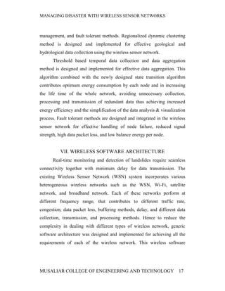 MANAGING DISASTER WITH WIRELESS SENSOR NETWORKS



management, and fault tolerant methods. Regionalized dynamic clustering
method is designed and implemented for effective geological and
hydrological data collection using the wireless sensor network.
       Threshold based temporal data collection and data aggregation
method is designed and implemented for effective data aggregation. This
algorithm combined with the newly designed state transition algorithm
contributes optimum energy consumption by each node and in increasing
the life time of the whole network, avoiding unnecessary collection,
processing and transmission of redundant data thus achieving increased
energy efficiency and the simplification of the data analysis & visualization
process. Fault tolerant methods are designed and integrated in the wireless
sensor network for effective handling of node failure, reduced signal
strength, high data packet loss, and low balance energy per node.


          VII. WIRELESS SOFTWARE ARCHITECTURE
       Real-time monitoring and detection of landslides require seamless
connectivity together with minimum delay for data transmission. The
existing Wireless Sensor Network (WSN) system incorporates various
heterogeneous wireless networks such as the WSN, Wi-Fi, satellite
network, and broadband network. Each of these networks perform at
different frequency range, that contributes to different traffic rate,
congestion, data packet loss, buffering methods, delay, and different data
collection, transmission, and processing methods. Hence to reduce the
complexity in dealing with different types of wireless network, generic
software architecture was designed and implemented for achieving all the
requirements of each of the wireless network. This wireless software




MUSALIAR COLLEGE OF ENGINEERING AND TECHNOLOGY                           17
 
