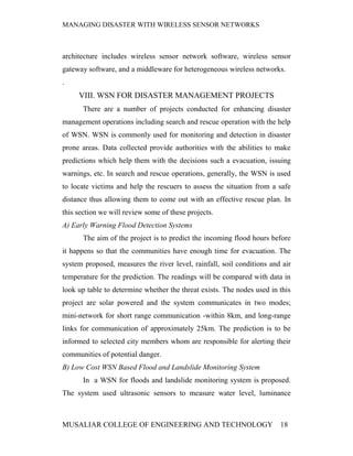MANAGING DISASTER WITH WIRELESS SENSOR NETWORKS



architecture includes wireless sensor network software, wireless sensor
gateway software, and a middleware for heterogeneous wireless networks.
.
     VIII. WSN FOR DISASTER MANAGEMENT PROJECTS
       There are a number of projects conducted for enhancing disaster
management operations including search and rescue operation with the help
of WSN. WSN is commonly used for monitoring and detection in disaster
prone areas. Data collected provide authorities with the abilities to make
predictions which help them with the decisions such a evacuation, issuing
warnings, etc. In search and rescue operations, generally, the WSN is used
to locate victims and help the rescuers to assess the situation from a safe
distance thus allowing them to come out with an effective rescue plan. In
this section we will review some of these projects.
A) Early Warning Flood Detection Systems
       The aim of the project is to predict the incoming flood hours before
it happens so that the communities have enough time for evacuation. The
system proposed, measures the river level, rainfall, soil conditions and air
temperature for the prediction. The readings will be compared with data in
look up table to determine whether the threat exists. The nodes used in this
project are solar powered and the system communicates in two modes;
mini-network for short range communication -within 8km, and long-range
links for communication of approximately 25km. The prediction is to be
informed to selected city members whom are responsible for alerting their
communities of potential danger.
B) Low Cost WSN Based Flood and Landslide Monitoring System
       In a WSN for floods and landslide monitoring system is proposed.
The system used ultrasonic sensors to measure water level, luminance



MUSALIAR COLLEGE OF ENGINEERING AND TECHNOLOGY                          18
 